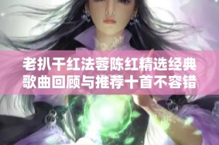 老扒干红法蓉陈红精选经典歌曲回顾与推荐十首不容错过的作品