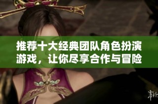 推荐十大经典团队角色扮演游戏，让你尽享合作与冒险的乐趣