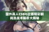 国外真人CSGO比赛精彩瞬间及战术解析大揭秘