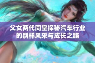 父女两代同堂探秘汽车行业的别样风采与成长之路