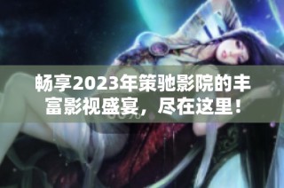 畅享2023年策驰影院的丰富影视盛宴，尽在这里！