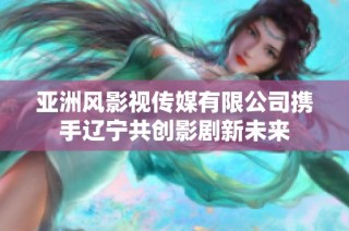 亚洲风影视传媒有限公司携手辽宁共创影剧新未来