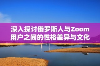 深入探讨俄罗斯人与Zoom用户之间的性格差异与文化背景