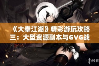 《大奉江湖》精彩游玩攻略三：大型资源副本与GVG战斗全面解析