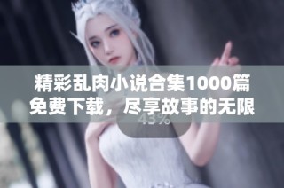 精彩乱肉小说合集1000篇免费下载，尽享故事的无限魅力