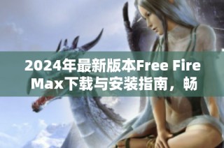 2024年最新版本Free Fire Max下载与安装指南，畅享极致游戏体验