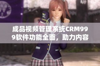 成品视频管理系统CRM999软件功能全面，助力内容创作与分享