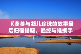 《爹爹与凝儿珍珠的故事最后归宿揭晓，最终与谁携手共度余生》