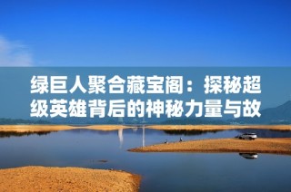 绿巨人聚合藏宝阁：探秘超级英雄背后的神秘力量与故事