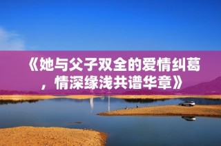 《她与父子双全的爱情纠葛，情深缘浅共谱华章》