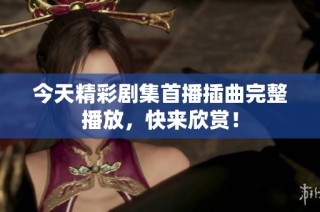 今天精彩剧集首播插曲完整播放，快来欣赏！