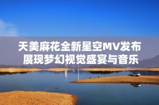 天美麻花全新星空MV发布 展现梦幻视觉盛宴与音乐魅力