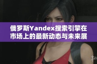 俄罗斯Yandex搜索引擎在市场上的最新动态与未来展望