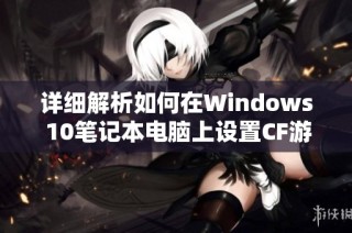 详细解析如何在Windows 10笔记本电脑上设置CF游戏全屏显示模式的方法与步骤