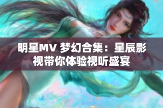 明星MV 梦幻合集：星辰影视带你体验视听盛宴