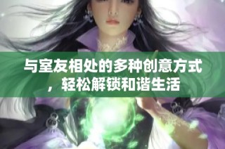 与室友相处的多种创意方式，轻松解锁和谐生活