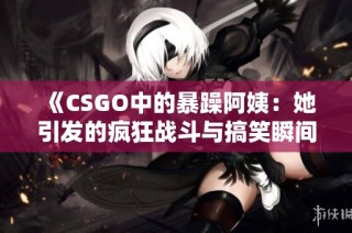 《CSGO中的暴躁阿姨：她引发的疯狂战斗与搞笑瞬间》