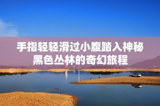 手指轻轻滑过小腹踏入神秘黑色丛林的奇幻旅程