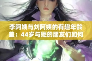 李阿姨与刘阿姨的有趣年龄差：44岁与她的朋友们如何相处