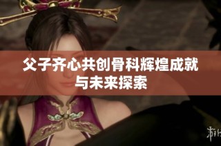 父子齐心共创骨科辉煌成就与未来探索