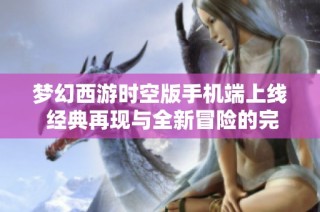 梦幻西游时空版手机端上线 经典再现与全新冒险的完美结合