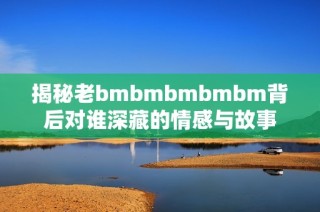 揭秘老bmbmbmbmbm背后对谁深藏的情感与故事