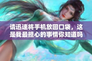 请迅速将手机放回口袋，这是我最担心的事情你知道吗