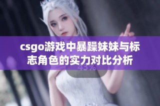 csgo游戏中暴躁妹妹与标志角色的实力对比分析