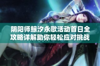 阴阳师鲸汐永歌活动首日全攻略详解助你轻松应对挑战