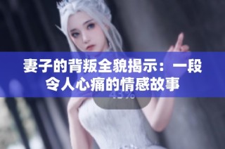 妻子的背叛全貌揭示：一段令人心痛的情感故事