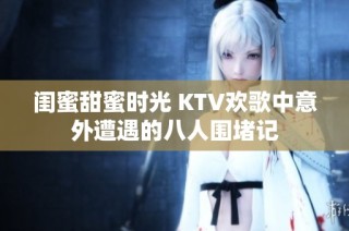 闺蜜甜蜜时光 KTV欢歌中意外遭遇的八人围堵记