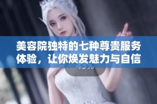 美容院独特的七种尊贵服务体验，让你焕发魅力与自信