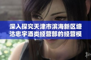 深入探究天津市滨海新区塘沽忠宇酒类经营部的经营模式与发展前景分析