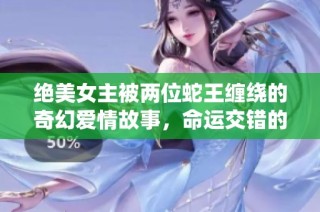 绝美女主被两位蛇王缠绕的奇幻爱情故事，命运交错的魔幻旅程