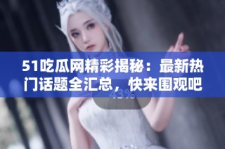 51吃瓜网精彩揭秘：最新热门话题全汇总，快来围观吧！