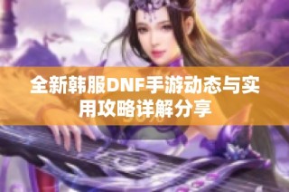 全新韩服DNF手游动态与实用攻略详解分享