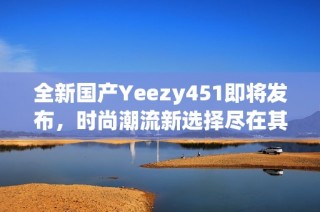 全新国产Yeezy451即将发布，时尚潮流新选择尽在其中