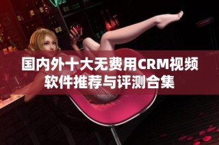 国内外十大无费用CRM视频软件推荐与评测合集