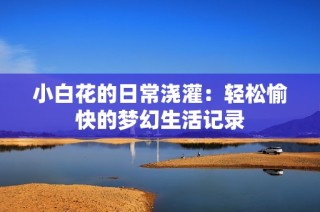 小白花的日常浇灌：轻松愉快的梦幻生活记录