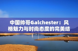 中国帅哥Galchester：风格魅力与时尚态度的完美结合