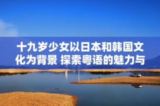 十九岁少女以日本和韩国文化为背景 探索粤语的魅力与挑战