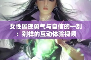 女性展现勇气与自信的一刻：别样的互动体验视频