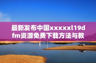 最新发布中国xxxxxl19dfm资源免费下载方法与教程分享