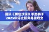 腾讯《黑色沙漠》手游将于2025年停止服务并重启全新版本