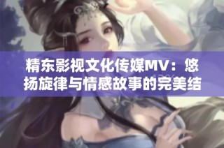 精东影视文化传媒MV：悠扬旋律与情感故事的完美结合