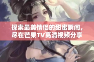 探索最美情侣的甜蜜瞬间，尽在芒果TV高清视频分享