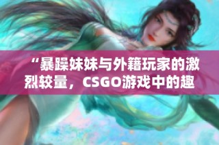 “暴躁妹妹与外籍玩家的激烈较量，CSGO游戏中的趣味瞬间”