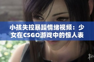 小孩失控暴躁情绪视频：少女在CSGO游戏中的惊人表现