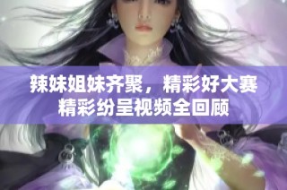 辣妹姐妹齐聚，精彩好大赛精彩纷呈视频全回顾