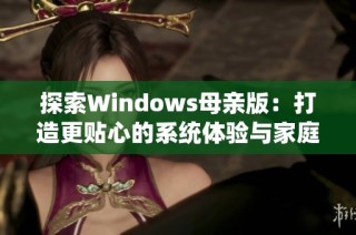 探索Windows母亲版：打造更贴心的系统体验与家庭办公乐趣